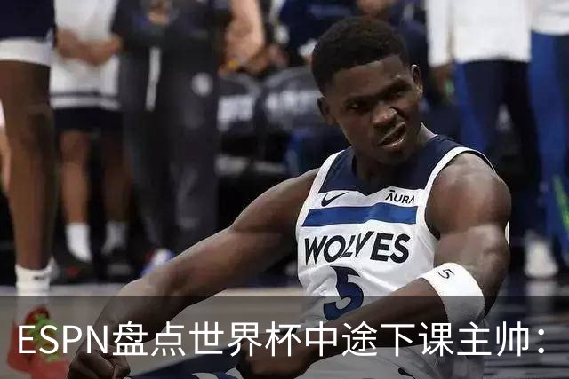 ESPN盘点世界杯中途下课主帅：拉穆奇上榜 洛佩特吉、车范根在列